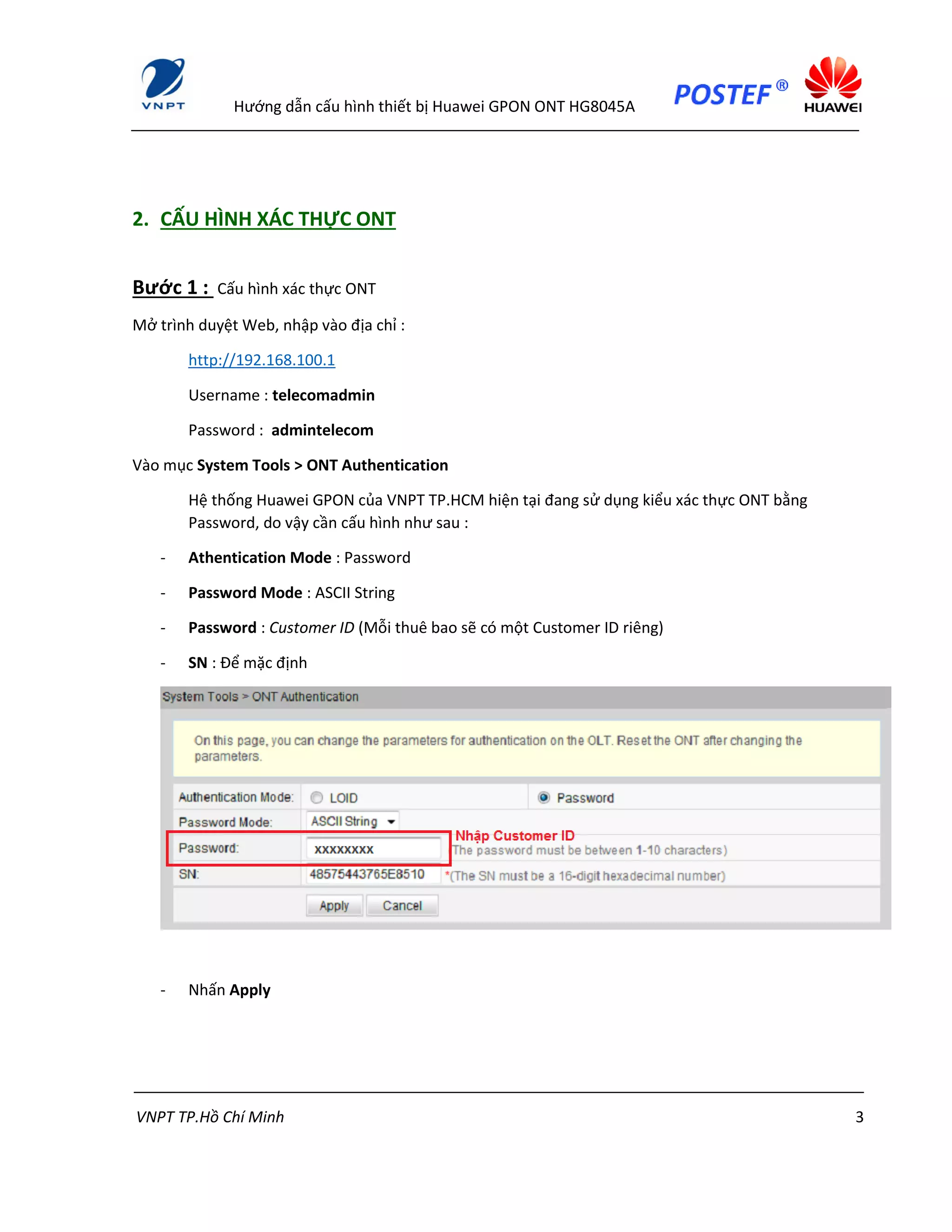 Hướng dẫn cấu hình thiết bị Huawei GPON ONT HG8045A
VNPT TP.Hồ Chí Minh 3
2. CẤU HÌNH XÁC THỰC ONT
Bước 1 : Cấu hình xác thực ONT
Mở trình duyệt Web, nhập vào địa chỉ :
http://192.168.100.1
Username : telecomadmin
Password : admintelecom
Vào mục System Tools > ONT Authentication
Hệ thống Huawei GPON của VNPT TP.HCM hiện tại đang sử dụng kiểu xác thực ONT bằng
Password, do vậy cần cấu hình như sau :
- Athentication Mode : Password
- Password Mode : ASCII String
- Password : Customer ID (Mỗi thuê bao sẽ có một Customer ID riêng)
- SN : Để mặc định
- Nhấn Apply
 