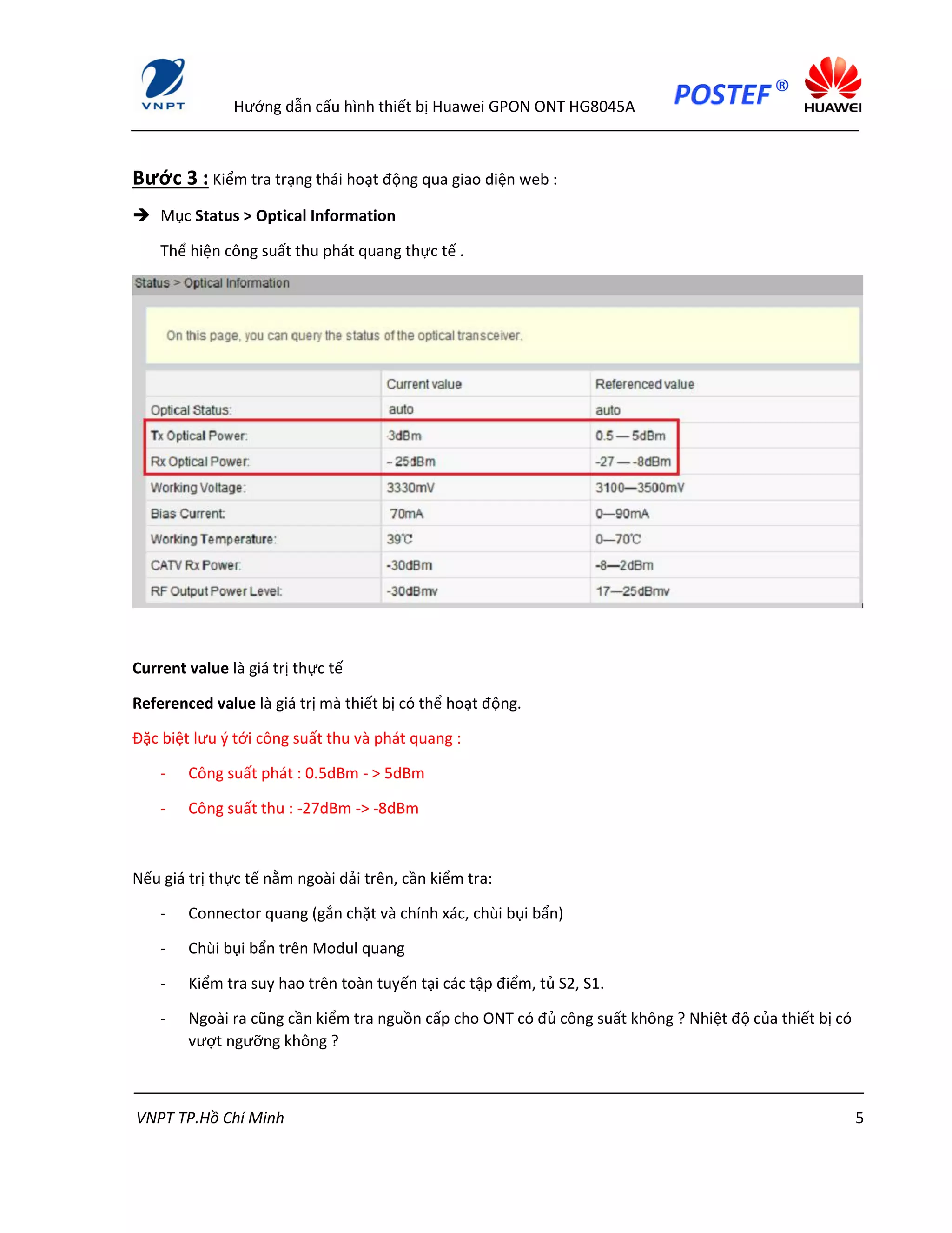 Hướng dẫn cấu hình thiết bị Huawei GPON ONT HG8045A
VNPT TP.Hồ Chí Minh 5
Bước 3 : Kiểm tra trạng thái hoạt động qua giao diện web :
 Mục Status > Optical Information
Thể hiện công suất thu phát quang thực tế .
Current value là giá trị thực tế
Referenced value là giá trị mà thiết bị có thể hoạt động.
Đặc biệt lưu ý tới công suất thu và phát quang :
- Công suất phát : 0.5dBm - > 5dBm
- Công suất thu : -27dBm -> -8dBm
Nếu giá trị thực tế nằm ngoài dải trên, cần kiểm tra:
- Connector quang (gắn chặt và chính xác, chùi bụi bẩn)
- Chùi bụi bẩn trên Modul quang
- Kiểm tra suy hao trên toàn tuyến tại các tập điểm, tủ S2, S1.
- Ngoài ra cũng cần kiểm tra nguồn cấp cho ONT có đủ công suất không ? Nhiệt độ của thiết bị có
vượt ngưỡng không ?
 
