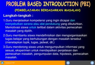 Sosialisasi KTSP
(PEMBELAJARAN BERDASARKAN MASALAH)
(PEMBELAJARAN BERDASARKAN MASALAH)
Langkah-langkah :
1.Guru menjelaskan kompetensi yang ingin dicapai dan
menyebutkan sarana atau alat pendukung yang dibutuhkan.
Memotivasi siswa untuk terlibat dalam aktivitas pemecahan
masalah yang dipilih.
2.Guru membantu siswa mendefinisikan dan mengorganisasikan
tugas belajar yang berhubungan dengan masalah tersebut
(menetapkan topik, tugas, jadwal, dll.)
3.Guru mendorong siswa untuk mengumpulkan informasi yang
sesuai, eksperimen untuk mendapatkan penjelasan dan
pemecahan masalah, pengumpulan data, hipotesis, pemecahan
masalah.
 