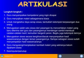 Sosialisasi KTSP
Langkah-langkah :
1. Guru menyampaikan kompetensi yang ingin dicapai
2. Guru menyajikan materi sebagaimana biasa
3. Untuk mengetahui daya serap siswa, bentuklah kelompok berpasangan dua
orang
4. Menugaskan salah satu siswa dari pasangan itu menceritakan materi yang
baru diterima dari guru dan pasangannya mendengar sambil membuat
catatan-catatan kecil, kemudian berganti peran. Begitu juga kelompok lainnya
5. Menugaskan siswa secara bergiliran/diacak menyampaikan hasil
wawancaranya dengan teman pasangannya. Sampai sebagian siswa sudah
menyampaikan hasil wawancaranya
6. Guru mengulangi/menjelaskan kembali materi yang sekiranya belum
dipahami siswa
7. Kesimpulan/penutup
 