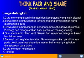 Sosialisasi KTSP
(FRANK LYMAN, 1985)
(FRANK LYMAN, 1985)
Langkah-langkah :
1.Guru menyampaikan inti materi dan kompetensi yang ingin dicapai
2.Siswa diminta untuk berfikir tentang materi/permasalahan yang
disampaikan guru
3.Siswa diminta berpasangan dengan teman sebelahnya (kelompok
2 orang) dan mengutarakan hasil pemikiran masing-masing
4.Guru memimpin pleno kecil diskusi, tiap kelompok mengemukakan
hasil diskusinya
5.Berawal dari kegiatan tersebut, Guru mengarahkan pembicaraan
pada pokok permasalahan dan menambah materi yang belum
diungkapkan para siswa
6.Guru memberi kesimpulan
7.Penutup
 