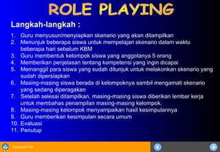 Sosialisasi KTSP
Langkah-langkah :
1. Guru menyusun/menyiapkan skenario yang akan ditampilkan
2. Menunjuk beberapa siswa untuk mempelajari skenario dalam waktu
beberapa hari sebelum KBM
3. Guru membentuk kelompok siswa yang anggotanya 5 orang
4. Memberikan penjelasan tentang kompetensi yang ingin dicapai
5. Memanggil para siswa yang sudah ditunjuk untuk melakonkan skenario yang
sudah dipersiapkan
6. Masing-masing siswa berada di kelompoknya sambil mengamati skenario
yang sedang diperagakan
7. Setelah selesai ditampilkan, masing-masing siswa diberikan lembar kerja
untuk membahas penampilan masing-masing kelompok.
8. Masing-masing kelompok menyampaikan hasil kesimpulannya
9. Guru memberikan kesimpulan secara umum
10. Evaluasi
11. Penutup
 