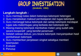 Sosialisasi KTSP
(SHARAN, 1992)
(SHARAN, 1992)
Langkah-langkah :
1. Guru membagi kelas dalam beberapa kelompok heterogen
2. Guru menjelaskan maksud pembelajaran dan tugas kelompok
3. Guru memanggil ketua kelompok dan setiap kelompok mendapat
tugas satu materi/tugas yang berbeda dari kelompok lain
4. Masing-masing kelompok membahas materi yang sudah ada
secara kooperatif yang bersifat penemuan
5. Setelah selesai diskusi, juru bicara kelompok menyampaikan hasil
pembahasan kelompok
6. Guru memberikan penjelasan singkat sekaligus memberi
kesimpulan
7. Evaluasi
8. Penutup
 