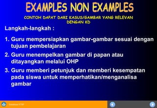 Sosialisasi KTSP
CONTOH DAPAT DARI KASUS/GAMBAR YANG RELEVAN
CONTOH DAPAT DARI KASUS/GAMBAR YANG RELEVAN
DENGAN KD
DENGAN KD
Langkah-langkah :
1. Guru mempersiapkan gambar-gambar sesuai dengan
tujuan pembelajaran
2. Guru menempelkan gambar di papan atau
ditayangkan melalui OHP
3. Guru memberi petunjuk dan memberi kesempatan
pada siswa untuk memperhatikan/menganalisa
gambar
 
