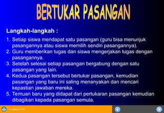 Sosialisasi KTSP
Langkah-langkah :
1. Setiap siswa mendapat satu pasangan (guru bisa menunjuk
pasangannya atau siswa memilih sendiri pasangannya).
2. Guru memberikan tugas dan siswa mengerjakan tugas dengan
pasangannya.
3. Setelah selesai setiap pasangan bergabung dengan satu
pasangan yang lain.
4. Kedua pasangan tersebut bertukar pasangan, kemudian
pasangan yang baru ini saling menanyakan dan mencari
kepastian jawaban mereka.
5. Temuan baru yang didapat dari pertukaran pasangan kemudian
dibagikan kepada pasangan semula.
 