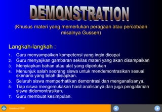 Sosialisasi KTSP
(
(Khusus materi yang memerlukan peragaan atau percobaan
Khusus materi yang memerlukan peragaan atau percobaan
misalnya Gussen)
misalnya Gussen)
Langkah-langkah :
1. Guru menyampaikan kompetensi yang ingin dicapai
2. Guru menyajikan gambaran sekilas materi yang akan disampaikan
3. Menyiapkan bahan atau alat yang diperlukan
4. Menunjuk salah seorang siswa untuk mendemontrasikan sesuai
skenario yang telah disiapkan.
5. Seluruh siswa memperhatikan demontrasi dan menganalisanya.
6. Tiap siswa mengemukakan hasil analisanya dan juga pengalaman
siswa didemontrasikan.
7. Guru membuat kesimpulan.
 