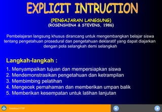 Sosialisasi KTSP
(PENGAJARAN LANGSUNG)
(PENGAJARAN LANGSUNG)
(ROSENSHINA & STEVENS, 1986)
(ROSENSHINA & STEVENS, 1986)
Langkah-langkah :
1. Menyampaikan tujuan dan mempersiapkan siswa
2. Mendemonstrasikan pengetahuan dan ketrampilan
3. Membimbing pelatihan
4. Mengecek pemahaman dan memberikan umpan balik
5. Memberikan kesempatan untuk latihan lanjutan
Pembelajaran langsung khusus dirancang untuk mengembangkan belajar siswa
tentang pengetahuan prosedural dan pengetahuan deklaratif yang dapat diajarkan
dengan pola selangkah demi selangkah
 