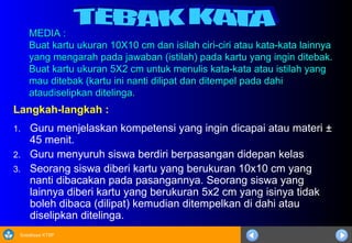 Sosialisasi KTSP
MEDIA :
MEDIA :
Buat kartu ukuran 10X10 cm dan isilah ciri-ciri atau kata-kata lainnya
Buat kartu ukuran 10X10 cm dan isilah ciri-ciri atau kata-kata lainnya
yang mengarah pada jawaban (istilah) pada kartu yang ingin ditebak.
yang mengarah pada jawaban (istilah) pada kartu yang ingin ditebak.
Buat kartu ukuran 5X2 cm untuk menulis kata-kata atau istilah yang
Buat kartu ukuran 5X2 cm untuk menulis kata-kata atau istilah yang
mau ditebak (kartu ini nanti dilipat dan ditempel pada dahi
mau ditebak (kartu ini nanti dilipat dan ditempel pada dahi
ataudiselipkan ditelinga.
ataudiselipkan ditelinga.
Langkah-langkah :
1. Guru menjelaskan kompetensi yang ingin dicapai atau materi ±
45 menit.
2. Guru menyuruh siswa berdiri berpasangan didepan kelas
3. Seorang siswa diberi kartu yang berukuran 10x10 cm yang
nanti dibacakan pada pasangannya. Seorang siswa yang
lainnya diberi kartu yang berukuran 5x2 cm yang isinya tidak
boleh dibaca (dilipat) kemudian ditempelkan di dahi atau
diselipkan ditelinga.
 
