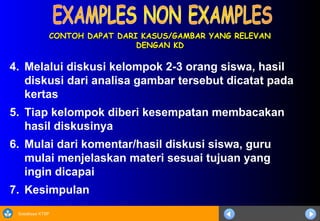 Sosialisasi KTSP
CONTOH DAPAT DARI KASUS/GAMBAR YANG RELEVAN
CONTOH DAPAT DARI KASUS/GAMBAR YANG RELEVAN
DENGAN KD
DENGAN KD
4. Melalui diskusi kelompok 2-3 orang siswa, hasil
diskusi dari analisa gambar tersebut dicatat pada
kertas
5. Tiap kelompok diberi kesempatan membacakan
hasil diskusinya
6. Mulai dari komentar/hasil diskusi siswa, guru
mulai menjelaskan materi sesuai tujuan yang
ingin dicapai
7. Kesimpulan
 
