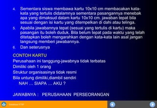 Sosialisasi KTSP
4. Sementara siswa membawa kartu 10x10 cm membacakan kata-
kata yang tertulis didalamnya sementara pasangannya menebak
apa yang dimaksud dalam kartu 10x10 cm. jawaban tepat bila
sesuai dengan isi kartu yang ditempelkan di dahi atau telinga.
5. Apabila jawabannya tepat (sesuai yang tertulis di kartu) maka
pasangan itu boleh duduk. Bila belum tepat pada waktu yang telah
ditetapkan boleh mengarahkan dengan kata-kata lain asal jangan
langsung memberi jawabannya.
6. Dan seterusnya
CONTOH KARTU
Perusahaan ini tanggung-jawabnya tidak terbatas
Dimiliki oleh 1 orang
Struktur organisasinya tidak resmi
Bila untung dimiliki,diambil sendiri
NAH … SIAPA … AKU ?
JAWABNYA : PERUSAHAAN PERSEORANGAN
 