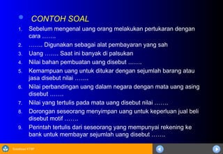 Sosialisasi KTSP
 CONTOH SOAL
1. Sebelum mengenal uang orang melakukan pertukaran dengan
cara …….
2. ……. Digunakan sebagai alat pembayaran yang sah
3. Uang ……. Saat ini banyak di palsukan
4. Nilai bahan pembuatan uang disebut …….
5. Kemampuan uang untuk ditukar dengan sejumlah barang atau
jasa disebut nilai …….
6. Nilai perbandingan uang dalam negara dengan mata uang asing
disebut …….
7. Nilai yang tertulis pada mata uang disebut nilai …….
8. Dorongan seseorang menyimpan uang untuk keperluan jual beli
disebut motif …….
9. Perintah tertulis dari seseorang yang mempunyai rekening ke
bank untuk membayar sejumlah uang disebut …….
 