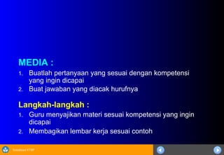 Sosialisasi KTSP
MEDIA :
1. Buatlah pertanyaan yang sesuai dengan kompetensi
yang ingin dicapai
2. Buat jawaban yang diacak hurufnya
Langkah-langkah :
1. Guru menyajikan materi sesuai kompetensi yang ingin
dicapai
2. Membagikan lembar kerja sesuai contoh
 