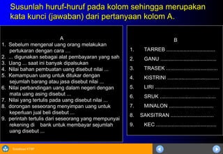 Sosialisasi KTSP
Susunlah huruf-huruf pada kolom sehingga merupakan
Susunlah huruf-huruf pada kolom sehingga merupakan
kata kunci (jawaban) dari pertanyaan kolom A.
kata kunci (jawaban) dari pertanyaan kolom A.
A
1. Sebelum mengenal uang orang melakukan
pertukaran dengan cara …
2. ... digunakan sebagai alat pembayaran yang sah
3. Uang ... saat ini banyak dipalsukan
4. Nilai bahan pembuatan uang disebut nilai ...
5. Kemampuan uang untuk ditukar dengan
sejumlah barang atau jasa disebut nilai ...
6. Nilai perbandingan uang dalam negeri dengan
mata uang asing disebut ...
7. Nilai yang tertulis pada uang disebut nilai ...
8. dorongan seseorang menyimpan uang untuk
keperluan jual beli disebut ...
9. perintah tertulis dari seseorang yang mempunyai
rekening di bank untuk membayar sejumlah
uang disebut ...
B
1. TARREB ..................................
2. GANU .......................................
3. TRASEK ....................................
4. KISTRINI ....................................
5. LIRI .............................................
6. SRUK .......................................
7. MINALON ...............................
8. SAKSITRAN ..............................
9. KEC ..........................................
 