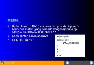 Sosialisasi KTSP
MEDIA :
1. Kartu ukuran ± 10x15 cm sejumlah peserta tiap kartu
berisi sub materi (yang berbeda dengan kartu yang
lainnya, materi sesuai dengan TPK
2. Kartu contoh sejumlah siswa
3. CONTOH Kartu :
NAMA SISWA :
SUB MATERI :
NAMA YANG DIBERI
1.
2
3.
4. dst.
 