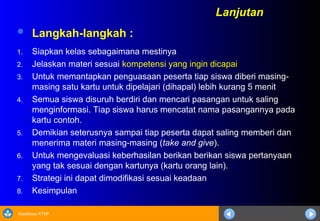 Sosialisasi KTSP
 Langkah-langkah :
1. Siapkan kelas sebagaimana mestinya
2. Jelaskan materi sesuai kompetensi yang ingin dicapai
3. Untuk memantapkan penguasaan peserta tiap siswa diberi masing-
masing satu kartu untuk dipelajari (dihapal) lebih kurang 5 menit
4. Semua siswa disuruh berdiri dan mencari pasangan untuk saling
menginformasi. Tiap siswa harus mencatat nama pasangannya pada
kartu contoh.
5. Demikian seterusnya sampai tiap peserta dapat saling memberi dan
menerima materi masing-masing (take and give).
6. Untuk mengevaluasi keberhasilan berikan berikan siswa pertanyaan
yang tak sesuai dengan kartunya (kartu orang lain).
7. Strategi ini dapat dimodifikasi sesuai keadaan
8. Kesimpulan
Lanjutan
 