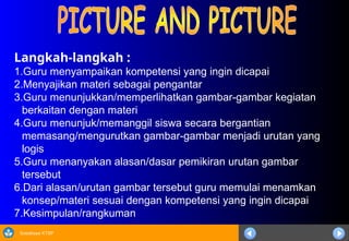Sosialisasi KTSP
Langkah-langkah :
1.Guru menyampaikan kompetensi yang ingin dicapai
2.Menyajikan materi sebagai pengantar
3.Guru menunjukkan/memperlihatkan gambar-gambar kegiatan
berkaitan dengan materi
4.Guru menunjuk/memanggil siswa secara bergantian
memasang/mengurutkan gambar-gambar menjadi urutan yang
logis
5.Guru menanyakan alasan/dasar pemikiran urutan gambar
tersebut
6.Dari alasan/urutan gambar tersebut guru memulai menamkan
konsep/materi sesuai dengan kompetensi yang ingin dicapai
7.Kesimpulan/rangkuman
 