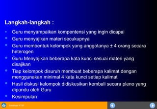 Sosialisasi KTSP
Langkah-langkah :
● Guru menyampaikan kompentensi yang ingin dicapai
 Guru menyajikan materi secukupnya
 Guru membentuk kelompok yang anggotanya ± 4 orang secara
heterogen
 Guru Menyajikan beberapa kata kunci sesuai materi yang
disajikan
 Tiap kelompok disuruh membuat beberapa kalimat dengan
menggunakan minimal 4 kata kunci setiap kalimat
 Hasil diskusi kelompok didiskusikan kembali secara pleno yang
dipandu oleh Guru
 Kesimpulan
 