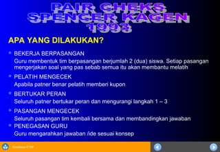 Sosialisasi KTSP
APA YANG DILAKUKAN?
 BEKERJA BERPASANGAN
Guru membentuk tim berpasangan berjumlah 2 (dua) siswa. Setiap pasangan
mengerjakan soal yang pas sebab semua itu akan membantu melatih
 PELATIH MENGECEK
Apabila patner benar pelatih memberi kupon
 BERTUKAR PERAN
Seluruh patner bertukar peran dan mengurangi langkah 1 – 3
 PASANGAN MENGECEK
Seluruh pasangan tim kembali bersama dan membandingkan jawaban
 PENEGASAN GURU
Guru mengarahkan jawaban /ide sesuai konsep
 