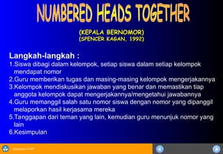 Sosialisasi KTSP
(KEPALA BERNOMOR)
(KEPALA BERNOMOR)
(SPENCER KAGAN, 1992)
(SPENCER KAGAN, 1992)
Langkah-langkah :
1.Siswa dibagi dalam kelompok, setiap siswa dalam setiap kelompok
mendapat nomor
2.Guru memberikan tugas dan masing-masing kelompok mengerjakannya
3.Kelompok mendiskusikan jawaban yang benar dan memastikan tiap
anggota kelompok dapat mengerjakannya/mengetahui jawabannya
4.Guru memanggil salah satu nomor siswa dengan nomor yang dipanggil
melaporkan hasil kerjasama mereka
5.Tanggapan dari teman yang lain, kemudian guru menunjuk nomor yang
lain
6.Kesimpulan
 