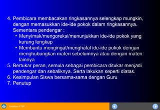 Sosialisasi KTSP
4. Pembicara membacakan ringkasannya selengkap mungkin,
dengan memasukkan ide-ide pokok dalam ringkasannya.
Sementara pendengar :
• Menyimak/mengoreksi/menunjukkan ide-ide pokok yang
kurang lengkap
• Membantu mengingat/menghafal ide-ide pokok dengan
menghubungkan materi sebelumnya atau dengan materi
lainnya
5. Bertukar peran, semula sebagai pembicara ditukar menjadi
pendengar dan sebaliknya. Serta lakukan seperti diatas.
6. Kesimpulan Siswa bersama-sama dengan Guru
7. Penutup
 