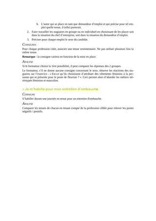 b. L’autre qui se place en tant que demandeur d’emploi et qui précise pour tel emploi quelle tenue, il (elle) porterait.
2. Faire travailler les stagiaires en groupe ou en individuel en choisissant de les placer soit
dans la situation du chef d’entreprise, soit dans la situation du demandeur d’emploi.
3. Préciser pour chaque emploi le sexe du candidat.

CONSIGNES
Pour chaque profession citée, associer une tenue vestimentaire. Ne pas utiliser plusieurs fois la
même tenue.
Remarque : la consigne variera en fonction de la mise en place.

ANALYSE
Si le formateur choisit la 1ère possibilité, il peut comparer les réponses des 2 groupes.
Le formateur, s’il ne donne aucune consigne concernant le sexe, observe les réactions des stagiaires sur l’exercice : « Est-ce qu’ils choisissent d’attribuer des vêtements féminins à la personne qui se présente pour le poste de fleuriste ? ». Ceci permet alors d’aborder les métiers stéréotypés féminins et masculins.

« Je m’habille pour mon entretien d’embauche
»

CONSIGNE
S’habiller durant une journée en tenue pour un entretien d'embauche.

ANALYSE
Comparer les tenues de chacun en tenant compte de la profession ciblée pour relever les points
négatifs / positifs.

 