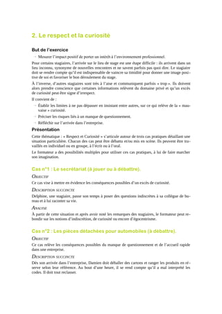 2. Le respect et la curiosité
But de l’exercice
→ Mesurer l’impact positif de porter un intérêt à l’environnement professionnel.
Pour certains stagiaires, l’arrivée sur le lieu de stage est une étape difficile : ils arrivent dans un
lieu inconnu, synonyme de nouvelles rencontres et ne savent parfois pas quoi dire. Le stagiaire
doit se rendre compte qu’il est indispensable de vaincre sa timidité pour donner une image positive de soi et favoriser le bon déroulement du stage.
À l’inverse, d’autres stagiaires sont très à l’aise et communiquent parfois « trop ». Ils doivent
alors prendre conscience que certaines informations relèvent du domaine privé et qu’un excès
de curiosité peut être signe d’irrespect.
Il convient de :
→ Établir les limites à ne pas dépasser en insistant entre autres, sur ce qui relève de la « mauvaise » curiosité.
→ Préciser les risques liés à un manque de questionnement.
→ Réfléchir sur l’arrivée dans l’entreprise.

Présentation
Cette thématique : « Respect et Curiosité » s’articule autour de trois cas pratiques détaillant une
situation particulière. Chacun des cas peut être débattu et/ou mis en scène. Ils peuvent être travaillés en individuel ou en groupe, à l’écrit ou à l’oral.
Le formateur a des possibilités multiples pour utiliser ces cas pratiques, à lui de faire marcher
son imagination.

Cas n°1 : Le secrétariat (à jouer ou à débattre).

OBJECTIF
Ce cas vise à mettre en évidence les conséquences possibles d’un excès de curiosité.

DESCRIPTION SUCCINCTE
Delphine, une stagiaire, passe son temps à poser des questions indiscrètes à sa collègue de bureau et à lui raconter sa vie.

ANALYSE
À partir de cette situation et après avoir noté les remarques des stagiaires, le formateur peut rebondir sur les notions d’indiscrétion, de curiosité ou encore d’égocentrisme.

Cas n°2 : Les pièces détachées pour automobiles (à débattre).

OBJECTIF
Ce cas relève les conséquences possibles du manque de questionnement et de l’accueil rapide
dans une entreprise.

DESCRIPTION SUCCINCTE
Dès son arrivée dans l’entreprise, Damien doit déballer des cartons et ranger les produits en ré serve selon leur référence. Au bout d’une heure, il se rend compte qu’il a mal interprété les
codes. Il doit tout reclasser.

 