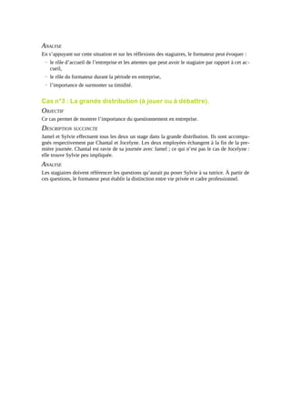 ANALYSE
En s’appuyant sur cette situation et sur les réflexions des stagiaires, le formateur peut évoquer :
→ le rôle d’accueil de l’entreprise et les attentes que peut avoir le stagiaire par rapport à cet ac cueil,
→ le rôle du formateur durant la période en entreprise,
→ l’importance de surmonter sa timidité.

Cas n°3 : La grande distribution (à jouer ou à débattre).

OBJECTIF
Ce cas permet de montrer l’importance du questionnement en entreprise.

DESCRIPTION SUCCINCTE
Jamel et Sylvie effectuent tous les deux un stage dans la grande distribution. Ils sont accompagnés respectivement par Chantal et Jocelyne. Les deux employées échangent à la fin de la première journée. Chantal est ravie de sa journée avec Jamel ; ce qui n’est pas le cas de Jocelyne :
elle trouve Sylvie peu impliquée.

ANALYSE
Les stagiaires doivent référencer les questions qu’aurait pu poser Sylvie à sa tutrice. À partir de
ces questions, le formateur peut établir la distinction entre vie privée et cadre professionnel.

 
