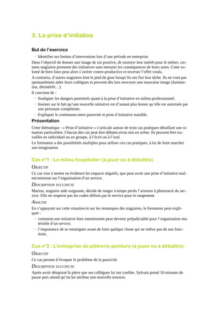3. La prise d’initiative
But de l’exercice
→ Identifier ses limites d’intervention lors d’une période en entreprise.
Dans l’objectif de donner une image de soi positive, de montrer leur intérêt pour le métier, certains stagiaires prennent des initiatives sans mesurer les conséquences de leurs actes. Cette volonté de bien faire peut alors s’avérer contre-productive et inverser l’effet voulu.
A contrario, d’autres stagiaires font le pied de grue lorsqu’ils ont fini leur tâche. Ils ne vont pas
spontanément aider leurs collègues et peuvent dès lors renvoyer une mauvaise image (fainéantise, désintérêt…).
Il convient de :
→ Souligner les dangers potentiels quant à la prise d’initiative en milieu professionnel.
→ Insister sur le fait qu’une nouvelle initiative est d’autant plus bonne qu’elle est autorisée par
une personne compétente.
→ Expliquer le continuum entre passivité et prise d’initiative nuisible.

Présentation
Cette thématique : « Prise d’initiative » s’articule autour de trois cas pratiques détaillant une situation particulière. Chacun des cas peut être débattu et/ou mis en scène. Ils peuvent être travaillés en individuel ou en groupe, à l’écrit ou à l’oral.
Le formateur a des possibilités multiples pour utiliser ces cas pratiques, à lui de faire marcher
son imagination.

Cas n°1 : Le milieu hospitalier (à jouer ou à débattre).

OBJECTIF
Ce cas vise à mettre en évidence les impacts négatifs, que peut avoir une prise d’initiative malencontreuse sur l’organisation d’un service.

DESCRIPTION SUCCINCTE
Marion, stagiaire aide soignante, décide de ranger à temps perdu l’armoire à pharmacie du service. Elle ne respecte pas les codes définis par le service pour le rangement.

ANALYSE
En s’appuyant sur cette situation et sur les remarques des stagiaires, le formateur peut expliquer :
→ comment une initiative bien intentionnée peut devenir préjudiciable pour l’organisation matérielle d’un service.
→ l’importance de se renseigner avant de faire quelque chose qui ne relève pas de nos fonctions.

Cas n°2 : L'entreprise de plâtrerie-peinture (à jouer ou à débattre).

OBJECTIF
Ce cas permet d’évoquer le problème de la passivité.

DESCRIPTION SUCCINCTE
Après avoir détapissé la pièce que ses collègues lui ont confiée, Sylvain prend 10 minutes de
pause puis attend qu’on lui attribue une nouvelle mission.

 