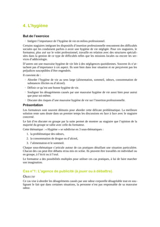 4. L’hygiène
But de l’exercice
→ Intégrer l’importance de l’hygiène de vie en milieu professionnel.
Certains stagiaires intégrant les dispositifs d’insertion professionnelle rencontrent des difficultés
sociales qui les conduisent parfois à avoir une hygiène de vie négligée. Pour ces stagiaires, le
formateur, plus axé sur le volet professionnel, travaille en relation avec des structures spécialisées dans la gestion de ce type de difficultés telles que les missions locales ou encore les services d’addictologie.
D’autres ont une mauvaise hygiène de vie liée à des négligences quotidiennes. Souvent ils n’attachent pas d’importance à cet aspect. Ils sont bien dans leur situation et ne perçoivent pas les
préjudices susceptibles d’être engendrés.
Il convient de :
→ Aborder l’hygiène de vie au sens large (alimentation, sommeil, odeurs, consommation de
substances illicites ou d’alcool).
→ Définir ce qu’est une bonne hygiène de vie.
→ Souligner les désagréments causés par une mauvaise hygiène de vie aussi bien pour autrui
que pour soi-même.
→ Discuter des risques d’une mauvaise hygiène de vie sur l’insertion professionnelle.

Présentation
Les formateurs sont souvent démunis pour aborder cette délicate problématique. La meilleure
solution reste sans doute dans un premier temps les discussions en face à face avec le stagiaire
concerné.
Le fait d’en discuter en groupe par la suite permet de montrer au stagiaire que l’opinion de la
majorité du groupe se rallie avec celle du formateur.
Cette thématique : « Hygiène » se subdivise en 3 sous-thématiques :
1. la problématique des odeurs,
2. la consommation de drogue ou d’alcool,
3. l’alimentation et le sommeil.
Chaque sous-thématique s’articule autour de cas pratiques détaillant une situation particulière.
Chacun des cas peut être débattu et/ou mis en scène. Ils peuvent être travaillés en individuel ou
en groupe, à l’écrit ou à l’oral.
Le formateur a des possibilités multiples pour utiliser ces cas pratiques, à lui de faire marcher
son imagination.

Cas n°1 : L’agence de publicité (à jouer ou à débattre).

OBJECTIF
Ce cas vise à aborder les désagréments causés par une odeur corporelle désagréable tout en sou lignant le fait que dans certaines situations, la personne n’est pas responsable de sa mauvaise
odeur.

 