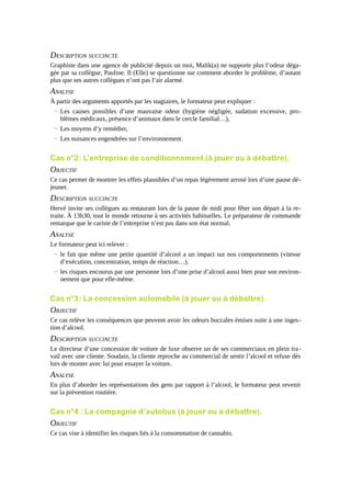 DESCRIPTION SUCCINCTE
Graphiste dans une agence de publicité depuis un moi, Malik(a) ne supporte plus l’odeur dégagée par sa collègue, Pauline. Il (Elle) se questionne sur comment aborder le problème, d’autant
plus que ses autres collègues n’ont pas l’air alarmé.

ANALYSE
À partir des arguments apportés par les stagiaires, le formateur peut expliquer :
→ Les causes possibles d’une mauvaise odeur (hygiène négligée, sudation excessive, problèmes médicaux, présence d’animaux dans le cercle familial…),
→ Les moyens d’y remédier,
→ Les nuisances engendrées sur l’environnement.

Cas n°2 : L’entreprise de conditionnement (à jouer ou à débattre).

OBJECTIF
Ce cas permet de montrer les effets plausibles d’un repas légèrement arrosé lors d’une pause déjeuner.

DESCRIPTION SUCCINCTE
Hervé invite ses collègues au restaurant lors de la pause de midi pour fêter son départ à la retraite. À 13h30, tout le monde retourne à ses activités habituelles. Le préparateur de commande
remarque que le cariste de l’entreprise n’est pas dans son état normal.

ANALYSE
Le formateur peut ici relever :
→ le fait que même une petite quantité d’alcool a un impact sur nos comportements (vitesse
d’exécution, concentration, temps de réaction…).
→ les risques encourus par une personne lors d’une prise d’alcool aussi bien pour son environnement que pour elle-même.

Cas n°3 : La concession automobile (à jouer ou à débattre).

OBJECTIF
Ce cas relève les conséquences que peuvent avoir les odeurs buccales émises suite à une ingestion d’alcool.

DESCRIPTION SUCCINCTE
Le directeur d’une concession de voiture de luxe observe un de ses commerciaux en plein tra vail avec une cliente. Soudain, la cliente reproche au commercial de sentir l’alcool et refuse dès
lors de monter avec lui pour essayer la voiture.

ANALYSE
En plus d’aborder les représentations des gens par rapport à l’alcool, le formateur peut revenir
sur la prévention routière.

Cas n°4 : La compagnie d’autobus (à jouer ou à débattre).

OBJECTIF
Ce cas vise à identifier les risques liés à la consommation de cannabis.

 