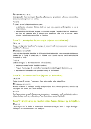 DESCRIPTION SUCCINCTE
Le responsable d’une compagnie d’autobus urbaine pense qu’un de ses salariés a consommé du
cannabis avant de prendre son service.

ANALYSE
À travers ce cas, le formateur peut évoquer :
→ les différentes substances illicites ainsi que leurs conséquences sur l’organisme et sur le
comportement.
→ la banalisation de certaines drogues : si certaines drogues, comme le cannabis, sont banalisées dans leur quotidien, elles ne sont pas pour autant sans effet. Elles ne rendent à aucun
moment l’homme surpuissant, bien au contraire.

Cas n°5 : L’entreprise de plasturgie (à jouer ou à débattre).

OBJECTIF
Ce cas vise à préciser les effets d’un manque de sommeil sur le comportement et les risques susceptibles d’en découler.

DESCRIPTION SUCCINCTE
Dans une entreprise de plasturgie, le mauvais approvisionnement d’une machine engendre un
incident sur la chaîne de production. La salariée ayant commis l’erreur a fêté la crémaillère
d’une amie la veille.

ANALYSE
Le formateur peut ici aborder différentes notions comme :
→ le rôle du sommeil dans le bien-être quotidien,
→ l’impact d’un manque de sommeil sur le comportement (oubli, perte d’attention…),
→ le rythme de travail en horaires postées et les cycles du sommeil.

Cas n°6 : Le salon de coiffure (à jouer ou à débattre).

OBJECTIF
Ce cas permet de montrer l’importance d’une alimentation saine et équilibrée.

DESCRIPTION SUCCINCTE
Maëlla, coiffeuse, ne prend pas le temps de déjeuner les midis. Dans l’après-midi, alors qu’elle
s’occupe d’une cliente, elle fait un malaise.

ANALYSE
En s’appuyant sur ce cas, le formateur peut questionner les stagiaires sur leurs habitudes alimentaires, ainsi que sur leur représentation d’une alimentation saine et équilibrée.

Cas n°7 : L’entreprise de ravalement de façade (à jouer ou à débattre).

OBJECTIF
Ce cas a pour but de mettre en évidence les conséquences que peut avoir la fatigue d’une personne pour le fonctionnement d’une entreprise.

 