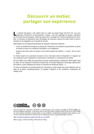 Découvrir un métier,
partager son expérience

L

e présent document a été réalisé dans le cadre du projet Equal Terr’Em Vie. Les programmes d’Initiatives Communautaire « Equal » sont une typologie de projets cofinancés
par le Fonds Social Européen. Equal fait partie de la stratégie de l’Union Européenne de l’Emploi. Il constitue un laboratoire pour développer de nouveaux moyens de lutter contre la discrimination et les inégalités sur le marché du travail.
Mod’emploi est un dispositif permettant de répondre à plusieurs objectifs :
→ Créer un module de formation en amont de l’immersion en entreprise qui permettra au jeune
de mettre en place les conditions favorables à son intégration.
→ Instaurer des liens entre les jeunes et les senior-experts des métiers, « or gris » de nos territoires.
Le Senior-expert ou la personne ressource est la vraie plus-value du dispositif, il s’appuie sur
son expérience pour transmettre à la personne en formation sa connaissance du métier.
De juin 2006 à juin 2008, les partenaires du projet expérimentent la démarche Mod’emploi dans
le cadre de leur dispositif d’insertion financé par le Conseil Régional d’Auvergne (découverte
des métiers, action intégrant des jeunes en situation de handicap mental…).
Ce livret est destiné aux professionnels de l’insertion et rend compte des outils élaborés tout au
long de la phase d’expérimentation. Il explique l’objectif et les conditions d’utilisation de
chaque outil.

Vous êtes libres de reproduire, distribuer et communiquer cette création au public, et de la modifier, selon les conditions suivantes : vous devez citer le nom de l'auteur original, vous n'avez pas le droit d'utiliser cette création à des fins commerciales, si vous modifiez, transformez ou adaptez cette création, vous
n'avez le droit de distribuer la création qui en résulte que sous un contrat identique à celui-ci.

http://creativecommons.org/licenses/by-nc-sa/2.0/fr/
Mise en page : Jérôme Combaz, CRI-Greta du Velay

 