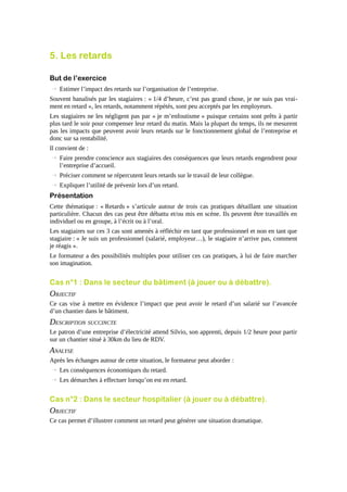 5. Les retards
But de l’exercice
→ Estimer l’impact des retards sur l’organisation de l’entreprise.
Souvent banalisés par les stagiaires : « 1/4 d’heure, c’est pas grand chose, je ne suis pas vraiment en retard », les retards, notamment répétés, sont peu acceptés par les employeurs.
Les stagiaires ne les négligent pas par « je m’enfoutisme » puisque certains sont prêts à partir
plus tard le soir pour compenser leur retard du matin. Mais la plupart du temps, ils ne mesurent
pas les impacts que peuvent avoir leurs retards sur le fonctionnement global de l’entreprise et
donc sur sa rentabilité.
Il convient de :
→ Faire prendre conscience aux stagiaires des conséquences que leurs retards engendrent pour
l’entreprise d’accueil.
→ Préciser comment se répercutent leurs retards sur le travail de leur collègue.
→ Expliquer l’utilité de prévenir lors d’un retard.

Présentation
Cette thématique : « Retards » s’articule autour de trois cas pratiques détaillant une situation
particulière. Chacun des cas peut être débattu et/ou mis en scène. Ils peuvent être travaillés en
individuel ou en groupe, à l’écrit ou à l’oral.
Les stagiaires sur ces 3 cas sont amenés à réfléchir en tant que professionnel et non en tant que
stagiaire : « Je suis un professionnel (salarié, employeur…), le stagiaire n’arrive pas, comment
je réagis ».
Le formateur a des possibilités multiples pour utiliser ces cas pratiques, à lui de faire marcher
son imagination.

Cas n°1 : Dans le secteur du bâtiment (à jouer ou à débattre).

OBJECTIF
Ce cas vise à mettre en évidence l’impact que peut avoir le retard d’un salarié sur l’avancée
d’un chantier dans le bâtiment.

DESCRIPTION SUCCINCTE
Le patron d’une entreprise d’électricité attend Silvio, son apprenti, depuis 1/2 heure pour partir
sur un chantier situé à 30km du lieu de RDV.

ANALYSE
Après les échanges autour de cette situation, le formateur peut aborder :
→ Les conséquences économiques du retard.
→ Les démarches à effectuer lorsqu’on est en retard.

Cas n°2 : Dans le secteur hospitalier (à jouer ou à débattre).

OBJECTIF
Ce cas permet d’illustrer comment un retard peut générer une situation dramatique.

 
