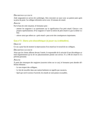 DESCRIPTION SUCCINCTE
Aide soignant(e) en service de cardiologie, Alex rencontre un souci avec un patient juste après
sa prise de poste. Sa collègue infirmière arrive avec 10 minutes de retard.

ANALYSE
Par le biais de cette situation, le formateur peut :
→ amener les stagiaires à se questionner sur la signification d’un petit retard. Chacun a ses
propres représentations. D’un stagiaire à l’autre la notion de petit retard n’a pas la même valeur.
→ relever ainsi que même un « petit retard » peut avoir des conséquences importantes.

Cas n°3 : Dans une discothèque (à jouer ou à débattre).

OBJECTIF
Ce cas a pour but de montrer la répercussion d’un retard sur le travail de ses collègues.

DESCRIPTION SUCCINCTE
Alors que les clients affluent devant l’entrée, le responsable de la sécurité d’une discothèque attend impatiemment qu’un de ses physionomistes prenne son service. Il a 3/4h de retard et n’a
prévenu personne.

ANALYSE
À partir des remarques des stagiaires (souvent riches sur ce cas), le formateur peut aborder différents éléments :
→ Le non respect des collègues,
→ Le fait de travailler dans une station balnéaire ne signifie pas vacances,
→ Quel que soit le secteur d’activité, les retards ne sont jamais excusables.

 