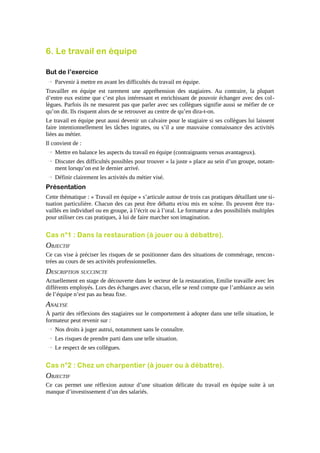 6. Le travail en équipe
But de l’exercice
→ Parvenir à mettre en avant les difficultés du travail en équipe.
Travailler en équipe est rarement une appréhension des stagiaires. Au contraire, la plupart
d’entre eux estime que c’est plus intéressant et enrichissant de pouvoir échanger avec des collègues. Parfois ils ne mesurent pas que parler avec ses collègues signifie aussi se méfier de ce
qu’on dit. Ils risquent alors de se retrouver au centre de qu’en dira-t-on.
Le travail en équipe peut aussi devenir un calvaire pour le stagiaire si ses collègues lui laissent
faire intentionnellement les tâches ingrates, ou s’il a une mauvaise connaissance des activités
liées au métier.
Il convient de :
→ Mettre en balance les aspects du travail en équipe (contraignants versus avantageux).
→ Discuter des difficultés possibles pour trouver « la juste » place au sein d’un groupe, notamment lorsqu’on est le dernier arrivé.
→ Définir clairement les activités du métier visé.

Présentation
Cette thématique : « Travail en équipe » s’articule autour de trois cas pratiques détaillant une situation particulière. Chacun des cas peut être débattu et/ou mis en scène. Ils peuvent être travaillés en individuel ou en groupe, à l’écrit ou à l’oral. Le formateur a des possibilités multiples
pour utiliser ces cas pratiques, à lui de faire marcher son imagination.

Cas n°1 : Dans la restauration (à jouer ou à débattre).

OBJECTIF
Ce cas vise à préciser les risques de se positionner dans des situations de commérage, rencontrées au cours de ses activités professionnelles.

DESCRIPTION SUCCINCTE
Actuellement en stage de découverte dans le secteur de la restauration, Emilie travaille avec les
différents employés. Lors des échanges avec chacun, elle se rend compte que l’ambiance au sein
de l’équipe n’est pas au beau fixe.

ANALYSE
À partir des réflexions des stagiaires sur le comportement à adopter dans une telle situation, le
formateur peut revenir sur :
→ Nos droits à juger autrui, notamment sans le connaître.
→ Les risques de prendre parti dans une telle situation.
→ Le respect de ses collègues.

Cas n°2 : Chez un charpentier (à jouer ou à débattre).

OBJECTIF
Ce cas permet une réflexion autour d’une situation délicate du travail en équipe suite à un
manque d’investissement d’un des salariés.

 
