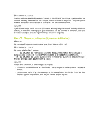 DESCRIPTION SUCCINCTE
Anthony souhaite devenir charpentier. Ce matin, il travaille avec un collègue expérimenté sur un
chantier. Anthony est embêté car son collègue passe la matinée au téléphone. Lorsque le patron
vient les récupérer, il est furieux car le chantier n’a pas suffisamment avancé.

ANALYSE
Après avoir échangé sur les réactions possibles d’Anthony (en parler au chef d’entreprise versus
se taire), le formateur peut expliquer quel est son rôle lors des périodes en entreprise, ainsi que
le rôle du tuteur (ici, le salarié expérimenté qui encadre le stagiaire).

Cas n°3 : Stages en entreprise (à jouer ou à débattre).

OBJECTIF
Ce cas relève l’importance de connaître les activités liées au métier visé.

DESCRIPTION SUCCINCTE
Ce cas est subdivisé en 2 parties :

1. La situation de Fatima qui souhaite découvrir le métier de vendeuse et
qui passe sa journée à réceptionner des colis et à badger des vêtements.
2. La situation de Gaëlle qui découvre le métier de cuisinière et qui effectue
trop de plonge à son goût durant le stage.

ANALYSE
Via ces deux situations, le formateur peut expliquer :
→ pourquoi il est indispensable de connaître les caractéristiques du métier que l’on s’apprête à
exercer.
→ que dans tout métier, il y a des avantages et des inconvénients. Parfois les tâches les plus
simples, apprises en premières, sont perçues comme les plus ingrates.

 