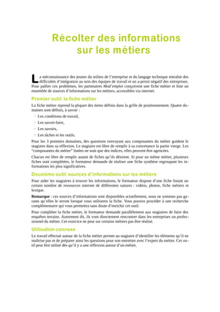 Récolter des informations
sur les métiers

L

a méconnaissance des jeunes du milieu de l’entreprise et du langage technique entraîne des
difficultés d’intégration au sein des équipes de travail et un a-priori négatif des entreprises.
Pour pallier ces problèmes, les partenaires Mod’emploi conçoivent une fiche métier et liste un
ensemble de sources d’informations sur les métiers, accessibles via internet.

Premier outil: la fiche métier
La fiche métier reprend la plupart des items définis dans la grille de positionnement. Quatre do maines sont définis, à savoir :
→ Les conditions de travail,
→ Les savoir-faire,
→ Les savoirs,
→ Les tâches et les outils.
Pour les 3 premiers domaines, des questions renvoyant aux composantes du métier guident le
stagiaire dans sa réflexion. Le stagiaire est libre de remplir à sa convenance la partie vierge. Les
“composantes du métier” listées ne sont que des indices, elles peuvent être agencées.
Chacun est libre de remplir autant de fiches qu’ils désirent. Si pour un même métier, plusieurs
fiches sont complétées, le formateur demande de réaliser une fiche synthèse regroupant les informations les plus significatives.

Deuxième outil: sources d’informations sur les métiers
Pour aider les stagiaires à trouver les informations, le formateur dispose d’une fiche listant un
certain nombre de ressources internet de différentes natures : vidéos, photos, fiche métiers et
lexique.
Remarque : ces sources d’informations sont disponibles actuellement, nous ne sommes pas garants qu’elles le seront lorsque vous utiliserez la fiche. Vous pouvez procéder à une recherche
complémentaire qui vous permettra sans doute d’enrichir cet outil.
Pour compléter la fiche métier, le formateur demande parallèlement aux stagiaires de faire des
enquêtes terrains. Autrement dit, ils vont directement rencontrer dans les entreprises un professionnel du métier. Cet exercice ne peut sur certains métiers pas être réalisé.

Utilisation connexe
Le travail effectué autour de la fiche métier permet au stagiaire d’identifier les éléments qu’il ne
maîtrise pas et de préparer ainsi les questions pour son entretien avec l’expert du métier. Cet ou til peut être utilisé dès qu’il y a une réflexion autour d’un métier.

 
