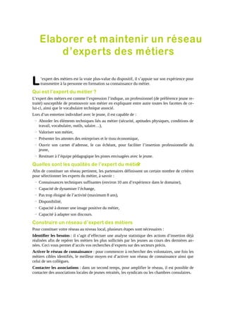 Elaborer et maintenir un réseau
d’experts des métiers

L

’expert des métiers est la vraie plus-value du dispositif, il s’appuie sur son expérience pour
transmettre à la personne en formation sa connaissance du métier.

Qui est l’expert du métier ?
L’expert des métiers est comme l’expression l’indique, un professionnel (de préférence jeune retraité) susceptible de promouvoir son métier en expliquant entre autre toutes les facettes de celui-ci, ainsi que le vocabulaire technique associé.
Lors d’un entretien individuel avec le jeune, il est capable de :
→ Aborder les éléments techniques liés au métier (sécurité, aptitudes physiques, conditions de
travail, vocabulaire, outils, salaire…),
→ Valoriser son métier,
→ Présenter les attentes des entreprises et le tissu économique,
→ Ouvrir son carnet d’adresse, le cas échéant, pour faciliter l’insertion professionnelle du
jeune,
→ Restituer à l’équipe pédagogique les pistes envisagées avec le jeune.

Quelles sont les qualités de l’expert du métier
?
Afin de constituer un réseau pertinent, les partenaires définissent un certain nombre de critères
pour sélectionner les experts du métier, à savoir :
→ Connaissances techniques suffisantes (environ 10 ans d’expérience dans le domaine),
→ Capacité de dynamiser l’échange,
→ Pas trop éloigné de l’activité (maximum 8 ans),
→ Disponibilité,
→ Capacité à donner une image positive du métier,
→ Capacité à adapter son discours.

Construire un réseau d’expert des métiers
Pour constituer votre réseau au niveau local, plusieurs étapes sont nécessaires :
Identifier les besoins : il s’agit d’effectuer une analyse statistique des actions d’insertion déjà
réalisées afin de repérer les métiers les plus sollicités par les jeunes au cours des dernières années. Ceci vous permet d’accès vos recherches d’experts sur des secteurs précis.
Activer le réseau de connaissance : pour commencer à rechercher des volontaires, une fois les
métiers cibles identifiés, le meilleur moyen est d’activer son réseau de connaissance ainsi que
celui de ses collègues.
Contacter les associations : dans un second temps, pour amplifier le réseau, il est possible de
contacter des associations locales de jeunes retraités, les syndicats ou les chambres consulaires.

 