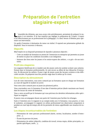 Préparation de l’entretien
stagiaire-expert

L

’ensemble des éléments, que nous avons cités précédemment, permettent de préparer le stagiaire à cet entretien. Il ne faut toutefois pas négliger la préparation de l’expert. L’expert
n’est effectivement pas un professionnel de la pédagogie, il a donc besoin d’élément pour optimiser son intervention.
Un guide d’entretien à destination du tuteur est réalisé. Il reprend une présentation globale du
dispositif. Vous le trouverez ci-dessous.

Objectifs
Mod’emploi est un dispositif permettant de répondre à plusieurs objectifs :
→ Créer un module de formation en amont de l’immersion en entreprise qui permettra au jeune
de mettre en place les conditions favorables à son intégration.
→ Instaurer des liens entre les jeunes et les senior-experts des métiers, « or gris » de nos territoires.

Profil des stagiaires
Les stagiaires bénéficiant de ce module sont des jeunes sortis du système scolaire sans solution.
Entrant dans la formation professionnelle, ils sont encore au début de leur démarche d’orientation. Ils découvrent les métiers. Il peut s’agir de jeunes ayant des lacunes scolaires et des difficultés sociales. Ils préparent tous leur premier stage dans le métier qu’ils visent.

Description du déroulement
Lors de votre intervention, vous serez contacté par un formateur ayant en charge une formation
au cours de laquelle le module est activé.
Vous serez alors contacté pour un jeune (ou plusieurs) précis.
Vous conviendrez avec le formateur d’une date d’entretien précise (durée maximum une heure)
dans les locaux du centre de formation.
Vous y serez accueilli par le formateur qui vous précisera les dernières informations utiles spécifiques au stagiaire.
Il pourra vous accompagner durant une partie de l’entretien pour faciliter les échanges.
Suite à l’entretien avec le stagiaire et au compte-rendu avec le formateur, vous pourrez, si vous
le souhaitez, accompagner le stagiaire en milieu professionnel (en observation uniquement et
pendant un court laps de temps) afin de lui permettre de mieux appréhender une situation de travail.

Les étapes incontournables de l'entretien
→ Présentation de votre parcours professionnel (durée, secteur, localisation, nombre d’entreprise…),
→ Écoute du parcours du jeune,
→ Présentation du métier (objectifs, condition de travail, niveau requis, tâches principales, capacités spécifiques, outils…),

 