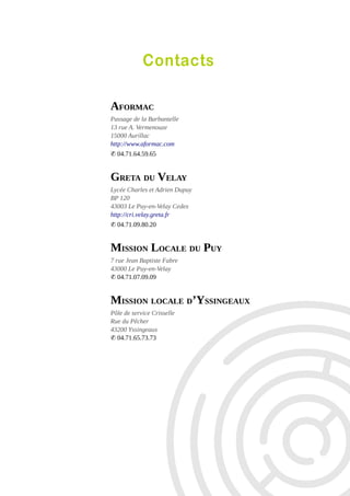 Contacts
AFORMAC
Passage de la Barbantelle
13 rue A. Vermenouze
15000 Aurillac
http://www.aformac.com
✆ 04.71.64.59.65

GRETA DU VELAY
Lycée Charles et Adrien Dupuy
BP 120
43003 Le Puy-en-Velay Cedex
http://cri.velay.greta.fr
✆ 04.71.09.80.20

MISSION LOCALE DU PUY
7 rue Jean Baptiste Fabre
43000 Le Puy-en-Velay
✆ 04.71.07.09.09

MISSION LOCALE D’YSSINGEAUX
Pôle de service Crisselle
Rue du Pêcher
43200 Yssingeaux
✆ 04.71.65.73.73

 