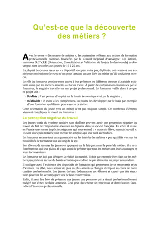 Qu’est-ce que la découverte
des métiers ?

A

vec le terme « découverte de métiers », les partenaires réfèrent aux actions de formation
professionnelle continue, financées par le Conseil Régional d’Auvergne. Ces actions,
nommées O.C.V.P.P. (Orientation, Consolidation et Validation de Projets Professionnels) en Auvergne, sont destinées aux jeunes de 16 à 25 ans.
La plupart des jeunes reçus sur ce dispositif sont peu, voire pas, diplômés, ont rarement une expérience professionnelle et/ou n’ont pour certains aucune idée du métier qu’ils souhaitent exercer.
Le rôle du formateur consiste entre autres à leur présenter les différents secteurs d’activités existants ainsi que les métiers associés à chacun d’eux. À partir des informations transmises par le
formateur, le stagiaire travaille sur son projet professionnel. Le formateur veille alors à ce que
ce projet soit :
→ Réaliste : il est porteur d’emploi sur le bassin économique visé par le stagiaire ;
→ Réalisable : le jeune a les compétences, ou pourra les développer par le biais par exemple
d’une formation qualifiante, pour exercer ce métier.
Cette orientation du jeune vers un métier n’est pas toujours simple. De nombreux éléments
viennent compliquer le travail du formateur :

La perception négative du travail
Les jeunes sortis du système scolaire sans diplôme peuvent avoir une perception négative du
travail du fait de l’importance accordée au diplôme dans la société française. En effet, il existe
en France une norme implicite prégnante qui sous-entend : « mauvais élève, mauvais travail ».
Ils sont alors peu motivés pour exercer les emplois qui leur sont accessibles.
Le formateur entame tout un argumentaire sur les intérêts des métiers « peu qualifiés » et sur les
possibilités de formation tout au long de la vie.
Son rôle est de rassurer les jeunes en appuyant sur le fait que parmi le panel de métiers, il y en a
forcément un qui leur plaira. Il s’agit aussi de préciser que tous les métiers ont leurs avantages et
leurs inconvénients.
Le formateur ne doit pas dénigrer la réalité du marché. Il doit par exemple être clair sur les métiers peu porteurs au vue du bassin économique et donc ne pas alimenter un projet non réaliste.
Il souligne aussi l’existence des dispositifs de formation qui permettent de se reconvertir et/ou
d’évoluer. En effet, nous serons de plus en plus amenés à changer d’emploi au cours de notre
carrière professionnelle. Les jeunes doivent dédramatiser cet élément et savoir que des structures pourront les accompagner lors de leur reconversion.
Enfin, il peut être bien de présenter aux jeunes une personne qui a réussi professionnellement
malgré son échec scolaire antérieur. Ceci peut déclencher un processus d’identification favorable à l’insertion professionnelle.

 