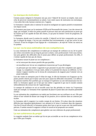 Le manque de motivation
Certains jeunes intègrent la formation non pas avec l’objectif de trouver un emploi, mais avec
celui de percevoir momentanément un salaire. Leur seule source de motivation est extrinsèque,
c’est-à-dire liée à des facteurs externes (ici, l’argent).
Le formateur s’attache alors à valoriser le travail en soulignant ses aspects positifs et notamment
son impact social.
Le formateur peut jouer sur le sentiment d’Efficacité Personnelle des jeunes. Lors des retours de
stage, par exemple, il relève les points positifs et procure ainsi une auto-satisfaction au jeune qui
lui montre qu’il est capable de faire des choses, ce qui peut lui donner l’envie de progresser, de
s’améliorer.
Le formateur aborde aussi la notion de contrôle. L’objectif est de faire comprendre aux jeunes
que, la plupart du temps, c’est eux qui contrôlent leur environnement, ce qui leur arrive et non
l’inverse. Il faut les éloigner d’une logique de « victimisation », de rejet de l’échec sur autrui ou
le système.

La sur- ou la sous-estimation de ses compétences
La sous estimation des compétences se traduit par un manque de confiance en soi, lié en partie
aux échecs rencontrées tout au long du parcours scolaire, voire professionnel. Cette sous-estimation peut générer des difficultés chez le jeune pour définir un projet professionnel. En effet, il
s’estime capable de faire peu de choses.
Le formateur rassure le jeune sur ces compétences :
→ en lui renvoyant des retours positifs dès que possible,
→ en travaillant avec lui sur ses compétences transverses qu’il a pu développer,
→ en précisant que tout métier s’apprend et que personne ne peut être compétent sans apprentissage. La compétence n’est pas innée, même si le potentiel de chacun est différent. Le formateur s’appuie toutefois sur le niveau de connaissances du stagiaire pour l’amener vers un
projet réalisable.
Lors des visites en entreprise pour le bilan de stage, le rôle du formateur est d’appuyer sur les
points positifs relevés par le tuteur sans nier pour autant les difficultés rencontrées. Les difficultés peuvent toutefois être justifiées par un manque d’expérience ou une méconnaissance du matériel. Le formateur appuie sur le fait que tout métier s’apprend et que tout le monde commet
inéluctablement des erreurs lors de l’apprentissage.
Le manque de confiance en soi se travaille aussi lors des périodes en centre via l’expression
orale par exemple. Le formateur évite cependant de placer le jeune dans une situation potentielle
d’échec.
La sur estimation des compétences ne traduit pas forcément une sur-confiance en soi. Elle peut
relever d’une volonté de donner une image de soi positive, de se valoriser dans un contexte particulier.
Le formateur aide le stagiaire à se rendre compte de ses limites. Il le place dans des situations
difficiles (qui répondent généralement à ses attentes) et le laisse s’aventurer dans des impasses.
Une fois le travail effectué, le formateur pointe alors tout ce qui ne va pas avec des justifications
précises. Il amène ensuite le stagiaire à refaire le travail en lui proposant son soutien.
Cette sur estimation des compétences peut générer une non cohérence du projet professionnel.

La non cohérence du projet
Le stagiaire souhaite faire un métier qui lui est peu accessible au vue de ses compétences et/ou
qui n’offre pas d’emploi.

 