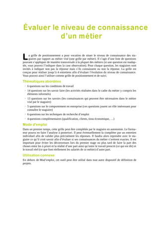 Évaluer le niveau de connaissance
d’un métier

L

a grille de positionnement a pour vocation de situer le niveau de connaissance des stagiaires par rapport au métier visé (une grille par métier). Il s’agit d’une liste de questions
pouvant s’appliquer de manière transversale à la plupart des métiers (si une question est inadaptée, vous pouvez l’indiquer dans la case observation). Pour chaque question, les stagiaires sont
invités à indiquer non pas la réponse mais s’ils connaissent ou non la réponse. La grille est
conçue pour réaliser jusqu’à 4 entretiens afin d’évaluer l’évolution du niveau de connaissance.
Vous pouvez ainsi l’utiliser comme grille de positionnement et de suivi.

Thématiques abordées
→ 6 questions sur les conditions de travail
→ 14 questions sur les savoir faire (les activités réalisées dans le cadre du métier y compris les
éléments informels)
→ 13 questions sur les savoirs (les connaissances qui peuvent être nécessaires dans le métier
visé par le stagiaire)
→ 5 questions sur le comportement en entreprise (ces questions jouent un rôle intéressant pour
connaître le stagiaire)
→ 6 questions sur les techniques de recherche d’emploi
→ 4 questions complémentaires (qualification, clients, tissu économique, …)

Mode d'emploi
Dans un premier temps, cette grille peut être complétée par le stagiaire en autonomie. Le formateur pourra en faire l’analyse à posteriori. Il peut éventuellement la compléter par un entretien
individuel afin de valider plus précisément les réponses. Il faudra alors reprendre avec le stagiaire ce qu’il croit savoir afin d’évaluer si ses connaissances du métier s’avèrent exactes. Il est
important pour éviter les déconvenues lors du premier stage ou plus tard de faire la part des
choses entre les à priori et la réalité d’une part ainsi qu’entre le travail prescrit (ce qui est dit) et
le travail réel (ce que font réellement les salariés de ce métier) d’autre part.

Utilisation connexe
En dehors de Mod’emploi, cet outil peut être utilisé dans tout autre dispositif de définition de
projets.

 