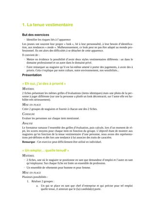 1. La tenue vestimentaire
But des exercices
→ Identifier les risques liés à l’apparence
Les jeunes ont souvent leur propre « look », lié à leur personnalité, à leur besoin d’identification, aux tendances « mode ». Malheureusement, ce look peut ne pas être adapté au monde professionnel. Ils ont alors des difficultés à se détacher de cette apparence.
Il convient de :
→ Mettre en évidence la possibilité d’avoir deux styles vestimentaires différents : un dans le
domaine professionnel et un autre dans le domaine privé.
→ Faire remarquer au stagiaire qu’il est lui-même amené à porter des jugements, à avoir des à
prioris. Cela s’explique par notre culture, notre environnement, nos sensibilités...

Présentation

« Eh oui, j’ai des à prioris »
!

MATÉRIEL
2 fiches présentant les mêmes grilles d’évaluations (items identiques) mais une photo de la per sonne à juger différente (sur une la personne a plutôt un look décontracté, sur l’autre elle est ha billée très sérieusement).

MISE EN PLACE
Créer 2 groupes de stagiaires et fournir à chacun une des 2 fiches.

CONSIGNE
Evaluer les personnes sur chaque item mentionné.

ANALYSE
Le formateur ramasse l’ensemble des grilles d’évaluation, puis calcule, lors d’un moment de répit, les scores moyens pour chaque item en fonction du groupe. L’objectif étant de montrer aux
stagiaires qu’en fonction de la tenue vestimentaire d’une personne, nous avons des représentations pré-définies et dès lors une tendance à lui associer des traits de caractère.
Remarque : Cet exercice peut difficilement être utilisé en individuel.

« Un emploi… quelle tenue »
?

MATÉRIEL
→ 2 fiches, une où le stagiaire se positionne en tant que demandeur d’emploi et l’autre en tant
qu’employeur. Sur chaque fiche est listée un ensemble de profession.
→ Un ensemble de vêtements pour homme et pour femme.

MISE EN PLACE
Plusieurs possibilités :
1. Réaliser 2 groupes :
a. Un qui se place en tant que chef d’entreprise et qui précise pour tel emploi
quelle tenue, il aimerait que le (la) candidat(e) porte.

 