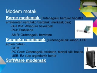 Modem motak
Barne modemak (Ordenagailu barruko hedatze
erretenetan sartutako txartelak, merkeak dira)
-Bus ISA: Abiadura baxukoak
-PCI: Erabiliena
-AMR: Ordenagailu berrietan

Kanpoko modemak (Ordenagailutik kanpo, LED
argien bidez)
-COM
-PC Card: Ordenagailu txikietan, txartel txiki bat da.
-USB: Ez dute argindarrik behar

SoftWare modemak

 