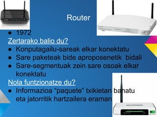 Router
● 1972
Zertarako balio du?
● Konputagailu-sareak elkar konektatu
● Sare paketeak bide aproposenetik bidali
● Sare-segmentuak zein sare osoak elkar
konektatu
Nola funtzionatze du?
● Informazioa “paquete” txikietan banatu
eta jatorritik hartzailera eraman

 