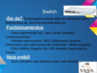Switch
-Zer da? Konputagailu-sareak elkar konektatzeko gailu
elektronikoa da, sare kontzentratzailea da.
-Funtzionamendua
-Sare segmentuak lotu, sare zubiak bezalako
funtzionamendua
-Hainbat sare konexio, MAC helbidearen arabera
informazioa zein sare konexiotik bidali daki, talkak eragotziz
-Datu trafikoa iragaztu eta LAN sareetan segurtasuna
hobetu

-Noiz erabili
-Sare askotatik sare bakarra osatu nahi denean

 