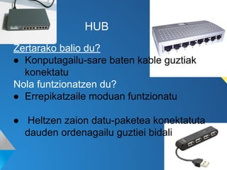 HUB
Zertarako balio du?
● Konputagailu-sare baten kable guztiak
konektatu
Nola funtzionatzen du?
● Errepikatzaile moduan funtzionatu
● Heltzen zaion datu-paketea konektatuta
dauden ordenagailu guztiei bidali

 