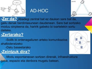AD-HOC
-Zer da? Abadegi zentral bat ez daukan sare bat da,
gailu denak berdintasunean daudenean. Sare bat sortzeko
moduu sinpleena da, haririk gabeko bi txartelekin sortu
daiteke.

-Zertarako?
-Soilik bi ordenagailuren arteko komunikazioa
ahalbideratzeko
-Datu baseetarako

-Zeintzuk dira?
-Modu espontaneoan sortzen direnak, infraestruktura
gabe, espazio eta denbora mugatu batean.

 