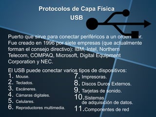 Protocolos de Capa Física
USB
Puerto que sirve para conectar periféricos a un ordenador.
Fue creado en 1996 por siete empresas (que actualmente
forman el consejo directivo): IBM, Intel, Northern
Telecom, COMPAQ, Microsoft, Digital Equipment
Corporation y NEC.
El USB puede conectar varios tipos de dispositivos:
1. Mouse.
2. Teclados.
3. Escáneres.
4. Cámaras digitales.
5. Celulares.
6. Reproductores multimedia.
7. Impresoras.
8. Discos Duros Externos.
9. Tarjetas de sonido.
10.Sistemas
de adquisición de datos.
11.Componentes de red
 